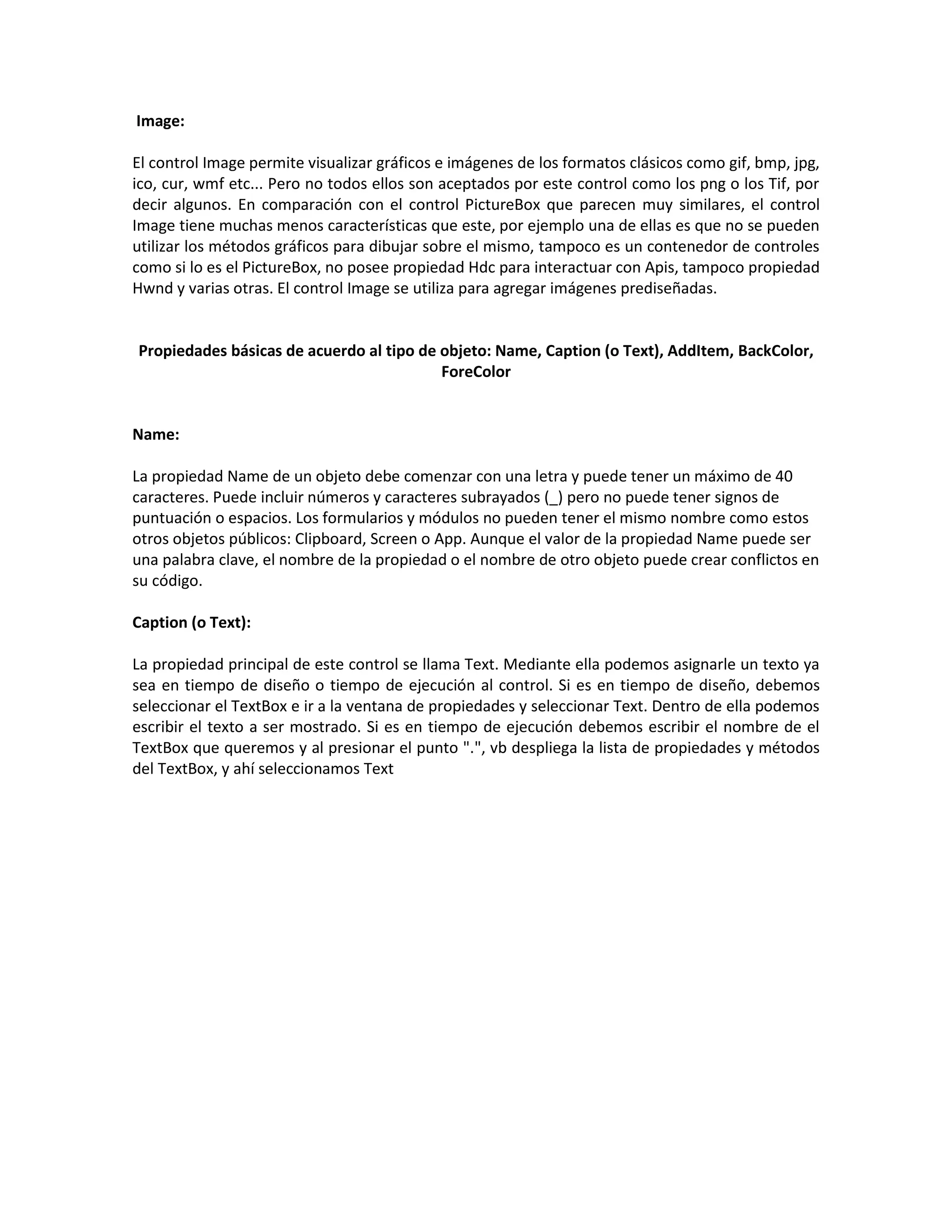 Image:
El control Image permite visualizar gráficos e imágenes de los formatos clásicos como gif, bmp, jpg,
ico, cur, wmf etc... Pero no todos ellos son aceptados por este control como los png o los Tif, por
decir algunos. En comparación con el control PictureBox que parecen muy similares, el control
Image tiene muchas menos características que este, por ejemplo una de ellas es que no se pueden
utilizar los métodos gráficos para dibujar sobre el mismo, tampoco es un contenedor de controles
como si lo es el PictureBox, no posee propiedad Hdc para interactuar con Apis, tampoco propiedad
Hwnd y varias otras. El control Image se utiliza para agregar imágenes prediseñadas.
Propiedades básicas de acuerdo al tipo de objeto: Name, Caption (o Text), AddItem, BackColor,
ForeColor
Name:
La propiedad Name de un objeto debe comenzar con una letra y puede tener un máximo de 40
caracteres. Puede incluir números y caracteres subrayados (_) pero no puede tener signos de
puntuación o espacios. Los formularios y módulos no pueden tener el mismo nombre como estos
otros objetos públicos: Clipboard, Screen o App. Aunque el valor de la propiedad Name puede ser
una palabra clave, el nombre de la propiedad o el nombre de otro objeto puede crear conflictos en
su código.
Caption (o Text):
La propiedad principal de este control se llama Text. Mediante ella podemos asignarle un texto ya
sea en tiempo de diseño o tiempo de ejecución al control. Si es en tiempo de diseño, debemos
seleccionar el TextBox e ir a la ventana de propiedades y seleccionar Text. Dentro de ella podemos
escribir el texto a ser mostrado. Si es en tiempo de ejecución debemos escribir el nombre de el
TextBox que queremos y al presionar el punto ".", vb despliega la lista de propiedades y métodos
del TextBox, y ahí seleccionamos Text
 