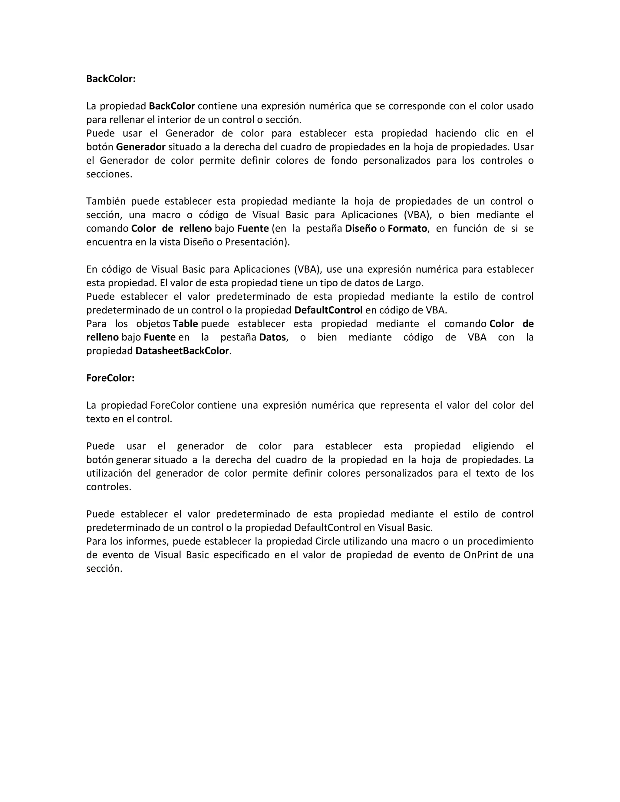 BackColor:
La propiedad BackColor contiene una expresión numérica que se corresponde con el color usado
para rellenar el interior de un control o sección.
Puede usar el Generador de color para establecer esta propiedad haciendo clic en el
botón Generador situado a la derecha del cuadro de propiedades en la hoja de propiedades. Usar
el Generador de color permite definir colores de fondo personalizados para los controles o
secciones.
También puede establecer esta propiedad mediante la hoja de propiedades de un control o
sección, una macro o código de Visual Basic para Aplicaciones (VBA), o bien mediante el
comando Color de relleno bajo Fuente (en la pestaña Diseño o Formato, en función de si se
encuentra en la vista Diseño o Presentación).
En código de Visual Basic para Aplicaciones (VBA), use una expresión numérica para establecer
esta propiedad. El valor de esta propiedad tiene un tipo de datos de Largo.
Puede establecer el valor predeterminado de esta propiedad mediante la estilo de control
predeterminado de un control o la propiedad DefaultControl en código de VBA.
Para los objetos Table puede establecer esta propiedad mediante el comando Color de
relleno bajo Fuente en la pestaña Datos, o bien mediante código de VBA con la
propiedad DatasheetBackColor.
ForeColor:
La propiedad ForeColor contiene una expresión numérica que representa el valor del color del
texto en el control.
Puede usar el generador de color para establecer esta propiedad eligiendo el
botón generar situado a la derecha del cuadro de la propiedad en la hoja de propiedades. La
utilización del generador de color permite definir colores personalizados para el texto de los
controles.
Puede establecer el valor predeterminado de esta propiedad mediante el estilo de control
predeterminado de un control o la propiedad DefaultControl en Visual Basic.
Para los informes, puede establecer la propiedad Circle utilizando una macro o un procedimiento
de evento de Visual Basic especificado en el valor de propiedad de evento de OnPrint de una
sección.
 