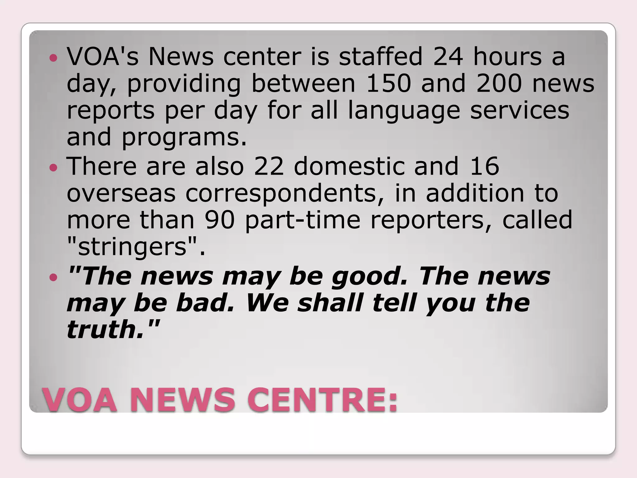 VOA reporters and broadcasters must strive for accuracy and objectivity in all their work. They do not speak for the U.S. government. They accept no treatment or assistance from U.S. government officials or agencies that is more favorable or less favorable.VOA professionals, careful to preserve the integrity of their organization, strive for excellence and avoid imbalance or bias in their broadcasts.QUALITIES: