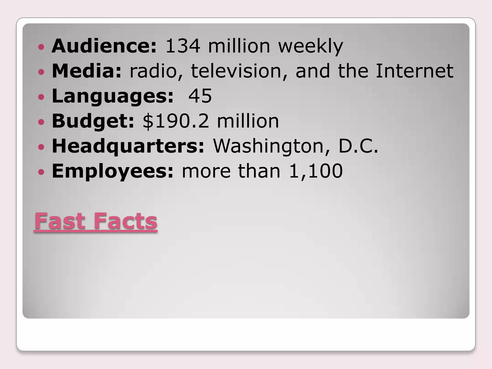 Fast FactsAudience: 134 million weeklyMedia: radio, television, and the InternetLanguages:  45Budget: $190.2 millionHeadquarters: Washington, D.C.Employees: more than 1,100