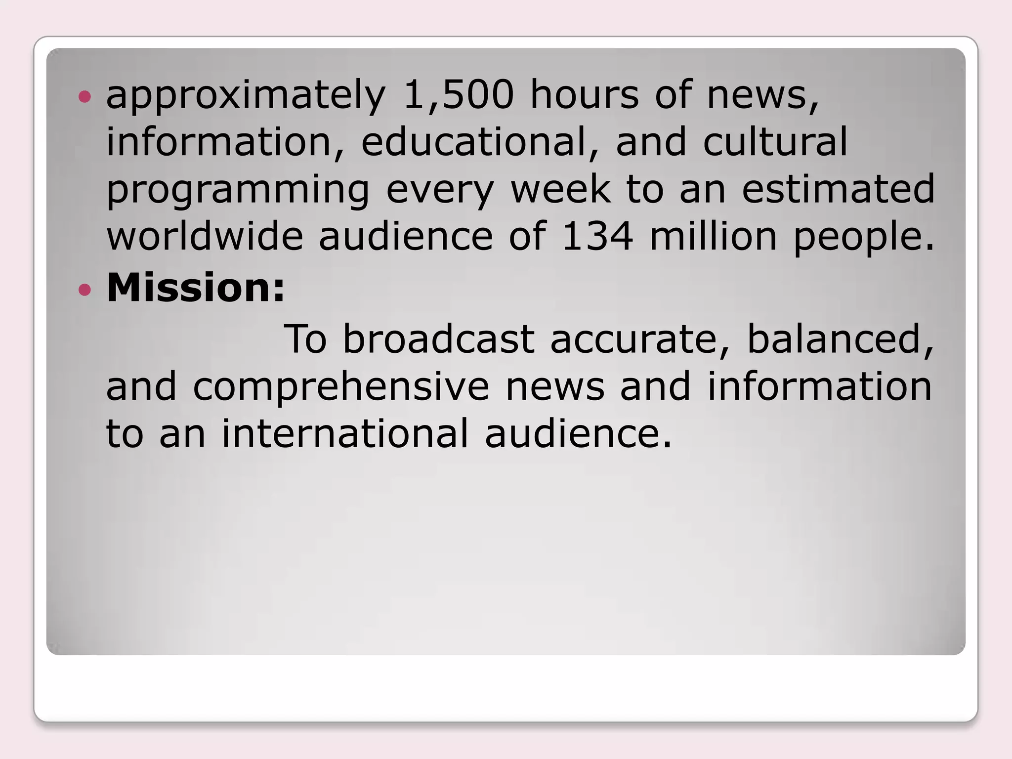 approximately 1,500 hours of news, information, educational, and cultural programming every week to an estimated worldwide audience of 134 million people.Mission:                To broadcast accurate, balanced, and comprehensive news and information to an international audience.