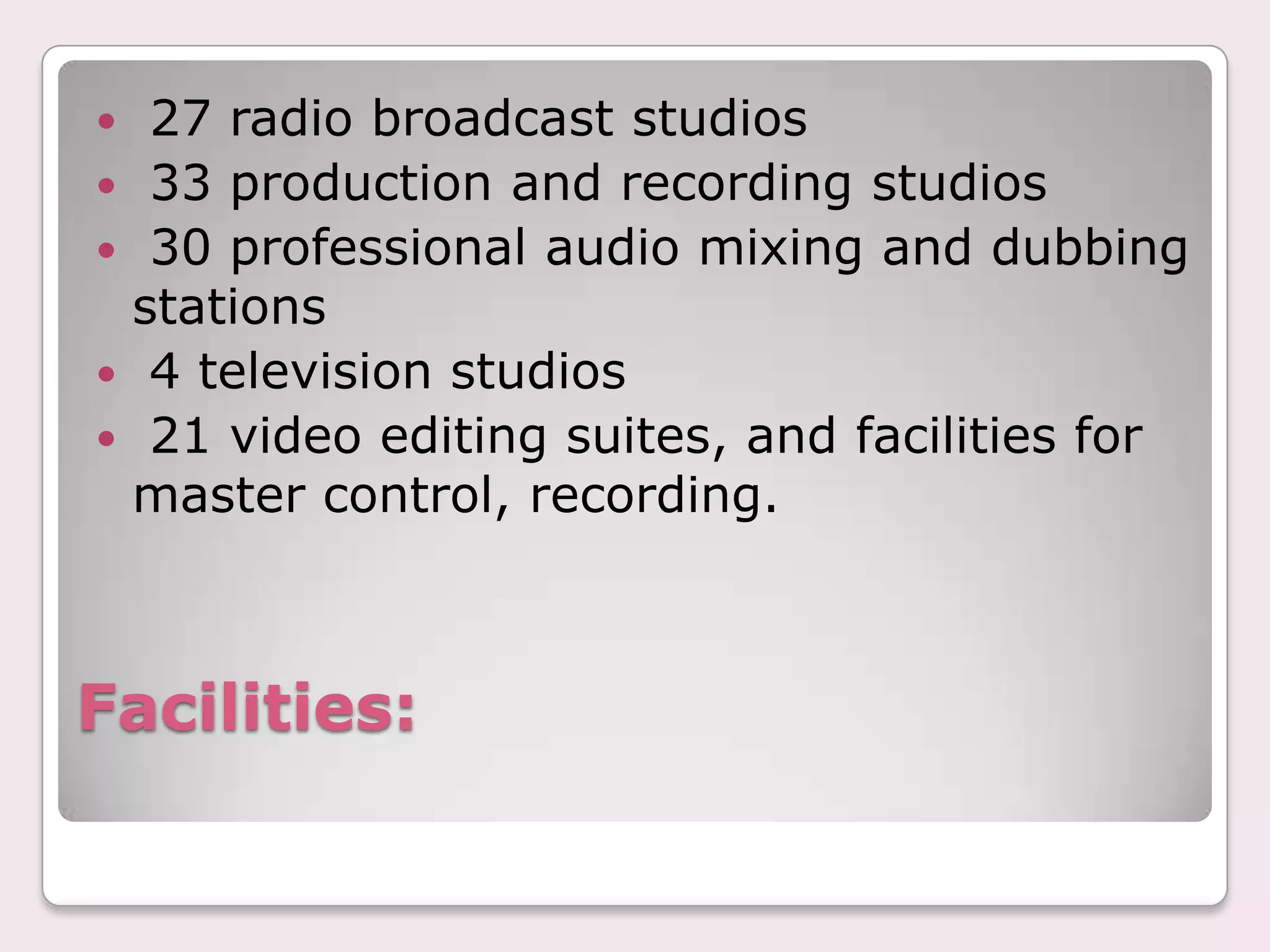 Facilities:  27 radio broadcast studios 33 production and recording studios 30 professional audio mixing and dubbing stations 4 television studios 21 video editing suites, and facilities for master control, recording.
