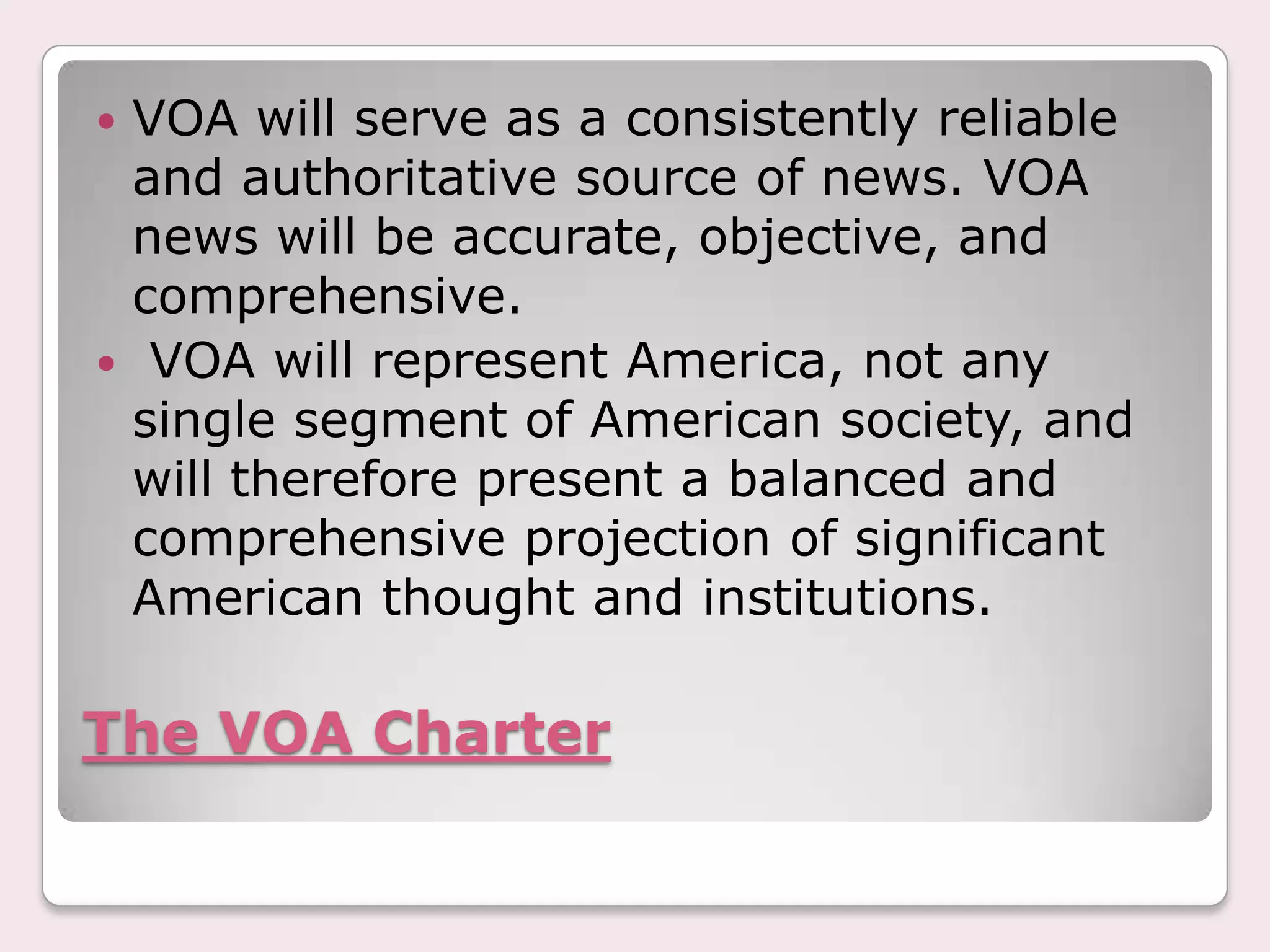 The VOA CharterVOA will serve as a consistently reliable and authoritative source of news. VOA news will be accurate, objective, and comprehensive. VOA will represent America, not any single segment of American society, and will therefore present a balanced and comprehensive projection of significant American thought and institutions.