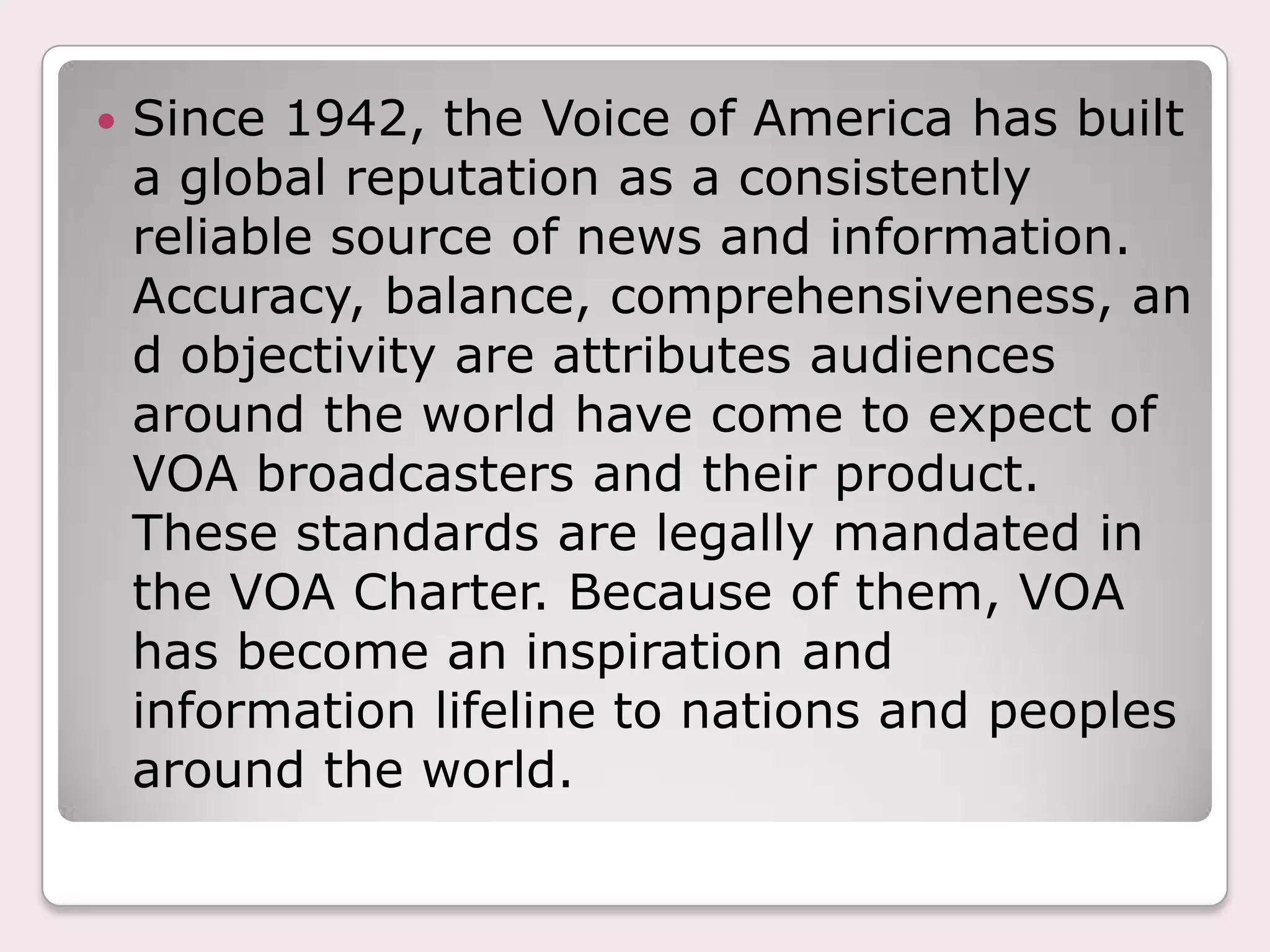 Since 1942, the Voice of America has built a global reputation as a consistently reliable source of news and information. Accuracy, balance, comprehensiveness, and objectivity are attributes audiences around the world have come to expect of VOA broadcasters and their product. These standards are legally mandated in the VOA Charter. Because of them, VOA has become an inspiration and information lifeline to nations and peoples around the world.