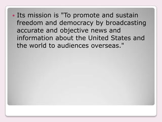 VOA broadcasters avoid fabricating, distorting, or dramatizing an event.Context and Comprehensiveness:VOA presents a comprehensive account of America and the world, and puts events in context. That means constant programs reflect America's, and the world's, political, geographical, cultural, ethnic, religious, and social diversity. 