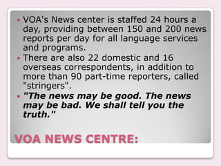 VOA reporters and broadcasters must strive for accuracy and objectivity in all their work. They do not speak for the U.S. government. They accept no treatment or assistance from U.S. government officials or agencies that is more favorable or less favorable.VOA professionals, careful to preserve the integrity of their organization, strive for excellence and avoid imbalance or bias in their broadcasts.QUALITIES: