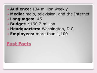 Fast FactsAudience: 134 million weeklyMedia: radio, television, and the InternetLanguages:  45Budget: $190.2 millionHeadquarters: Washington, D.C.Employees: more than 1,100