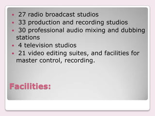 Facilities:  27 radio broadcast studios 33 production and recording studios 30 professional audio mixing and dubbing stations 4 television studios 21 video editing suites, and facilities for master control, recording.