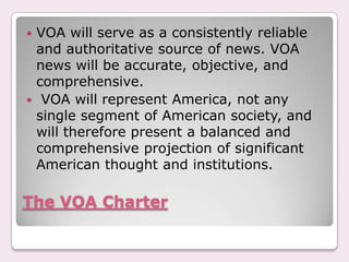 The VOA CharterVOA will serve as a consistently reliable and authoritative source of news. VOA news will be accurate, objective, and comprehensive. VOA will represent America, not any single segment of American society, and will therefore present a balanced and comprehensive projection of significant American thought and institutions.
