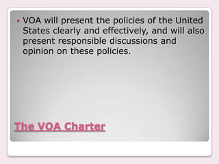 The VOA CharterVOA will present the policies of the United States clearly and effectively, and will also present responsible discussions and opinion on these policies.