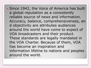 Since 1942, the Voice of America has built a global reputation as a consistently reliable source of news and information. Accuracy, balance, comprehensiveness, and objectivity are attributes audiences around the world have come to expect of VOA broadcasters and their product. These standards are legally mandated in the VOA Charter. Because of them, VOA has become an inspiration and information lifeline to nations and peoples around the world.