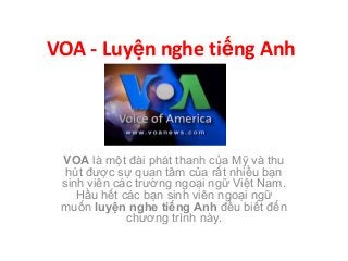 VOA - Luyện nghe tiếng Anh
VOA là một đài phát thanh của Mỹ và thu
hút được sự quan tâm của rất nhiều bạn
sinh viên các trường ngoại ngữ Việt Nam.
Hầu hết các bạn sinh viên ngoại ngữ
muốn luyện nghe tiếng Anh đều biết đến
chương trình này.
 