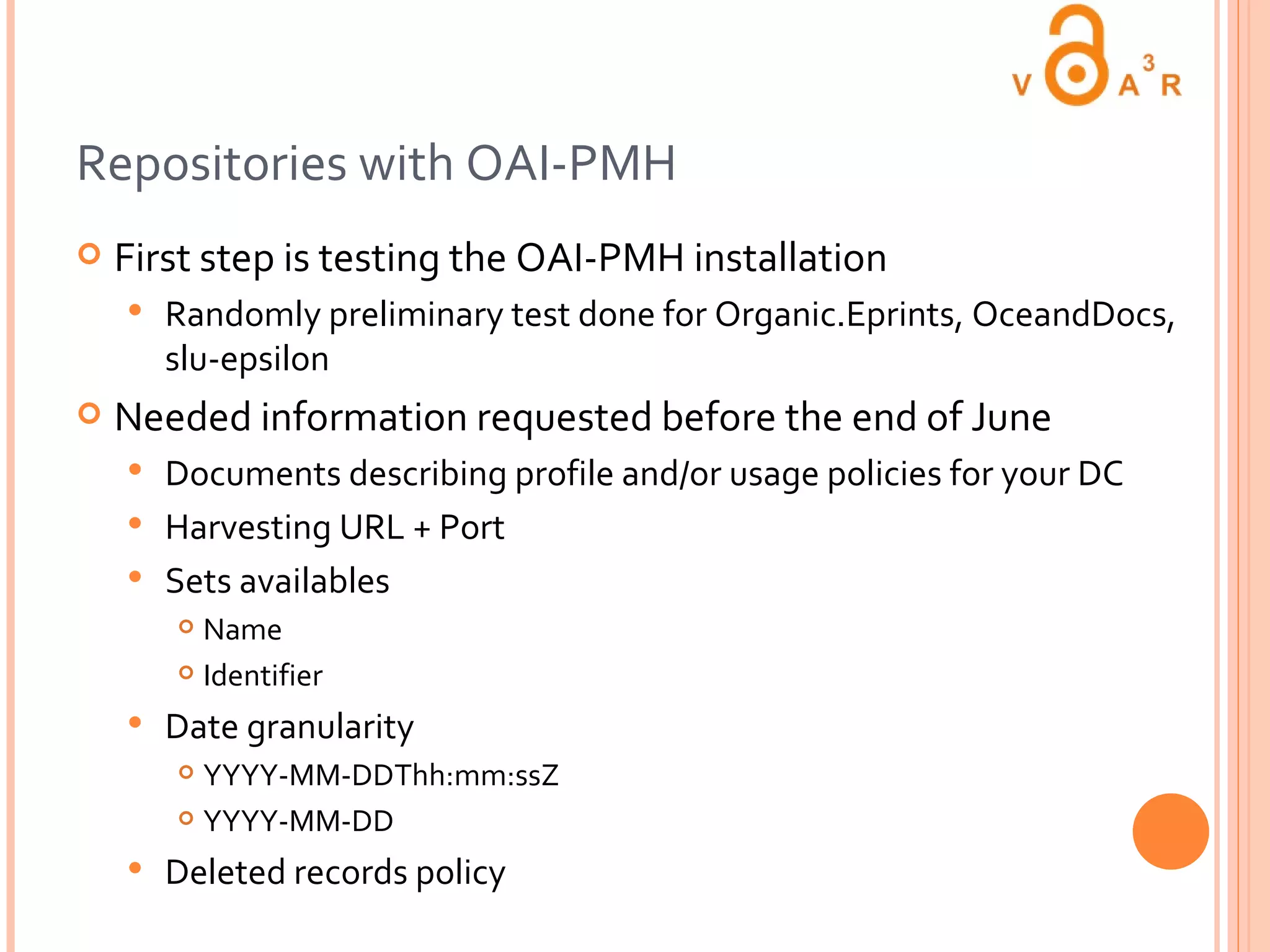 Repositories with OAI-PMH First step is testing the OAI-PMH installation Randomly preliminary test done for Organic.Eprints, OceandDocs, slu-epsilon  Needed information requested before the end of June Documents describing profile and/or usage policies for your DC Harvesting URL + Port Sets availables  Name Identifier Date granularity  YYYY-MM-DDThh:mm:ssZ  YYYY-MM-DD Deleted records policy 