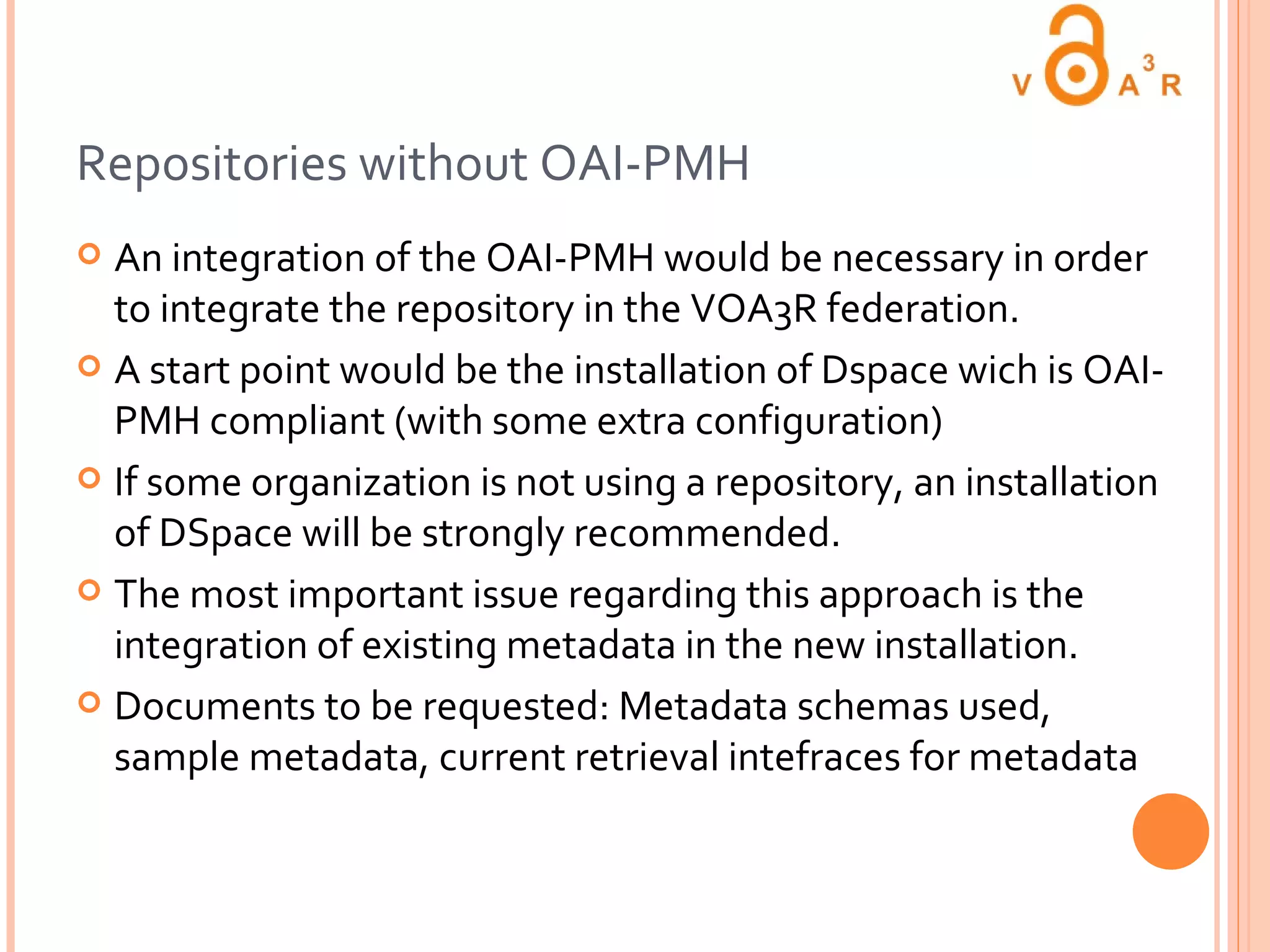 Repositories without OAI-PMH An integration of the OAI-PMH would be necessary in order to integrate the repository in the VOA3R federation. A start point would be the installation of Dspace wich is OAI-PMH compliant (with some extra configuration)  If some organization is not using a repository, an installation of DSpace will be strongly recommended. The most important issue regarding this approach is the integration of existing metadata in the new installation. Documents to be requested: Metadata schemas used, sample metadata, current retrieval intefraces for metadata 