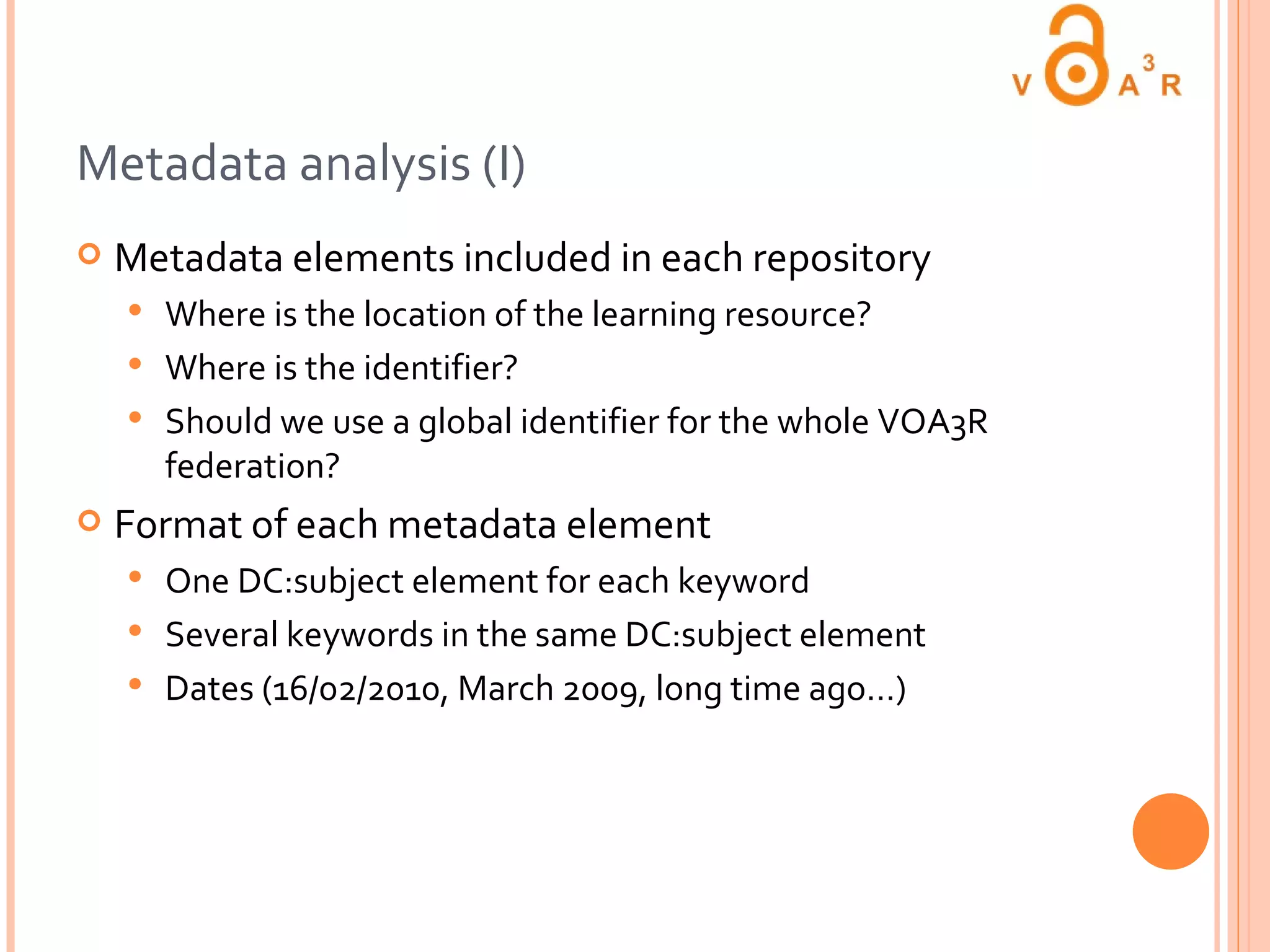 Metadata analysis (I) Metadata elements included in each repository Where is the location of the learning resource? Where is the identifier? Should we use a global identifier for the whole VOA3R federation? Format of each metadata element One DC:subject element for each keyword Several keywords in the same DC:subject element Dates (16/02/2010, March 2009, long time ago…) 