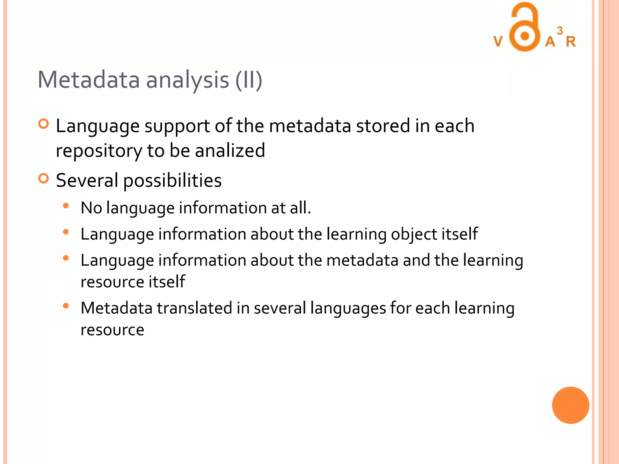 Metadata analysis (II) Language support of the metadata stored in each repository to be analized Several possibilities No language information at all. Language information about the learning object itself Language information about the metadata and the learning resource itself Metadata translated in several languages for each learning resource 