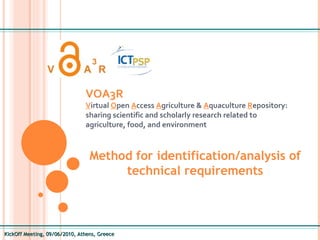 KickOff Meeting, 09/06/2010, Athens, Greece VOA3R   V irtual  O pen  A ccess  A griculture &  A quaculture  R epository: sharing scientific and scholarly research related to agriculture, food, and environment Method for identification/analysis of technical requirements 