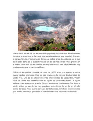 Volcán Poás es uno de los volcanes más populares en Costa Rica. Principalmente
debido a la proximidad a San José (aproximadamente una hora y media). Además,
el parque forestal, increíblemente denso que rodea a los dos cráteres por lo que
es un oasis cerca de la ciudad! Poás es uno de los mas activos y más grandes en
el mundo. Mide más de una milla de ancho y más de 900 pies de profundidad. Hay
dos lagos cerca de la cumbre del Poás.
El Parque Nacional se compone de cerca de 15.000 acres que abarcan al menos
cuatro hábitats diferentes. Esta es otra prueba de la increíble biodiversidad de
Costa Rica. Una de las atracciones más emocionantes de Costa Rica, Volcán
Poás de Costa Rica deslumbra con su laguna del cráter burbujeante. La laguna
varía de color aguamarina a verde. Situado a menos de dos horas de San José, el
volcán activo es una de las más populares excursiones de un día en el valle
central de Costa Rica. Cuenta con rutas de fácil acceso, miradores impresionantes
y un museo interactivo que detalla la historia del Parque Nacional Volcán Poás.
 