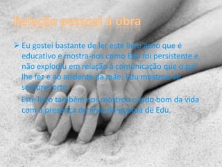  Eu gostei bastante de ler este livro acho que é
  educativo e mostra-nos como Edu foi persistente e
  não explodiu em relação á comunicação que o pai
  lhe fez e ao acidente da mãe. Edu mostrou-se
  sempre forte.
  Este livro também nos mostrou o lado bom da vida
  com a presença do anjo-da-guarda de Edu.
 