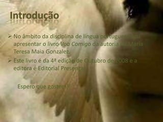  No âmbito da disciplina de língua portuguesa vou
  apresentar o livro Voa Comigo da autoria de Maria
  Teresa Maia Gonzalez.
 Este livro é da 4ª edição de Outubro de 2008 e a
  editora é Editorial Presença.

   Espero que gostem!!
 