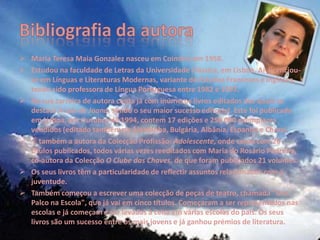  Maria Teresa Maia Gonzalez nasceu em Coimbra em 1958.
 Estudou na faculdade de Letras da Universidade Clássica, em Lisboa. Aí licenciou-
  se em Línguas e Literaturas Modernas, variante de Estudos Franceses e Ingleses,
  tendo sido professora de Língua Portuguesa entre 1982 e 1997.
 Na sua carreira de autora conta já com inúmeros livros editados dos quais se
  destaca A Lua de Joana, sendo o seu maior sucesso editorial. Este foi publicado
  em Lisboa, em Outubro de 1994, contem 17 edições e 250 000 exemplares
  vendidos (editado também na Alemanha, Bulgária, Albânia, Espanha e China).
 É também a autora da Colecção Profissão: Adolescente, onde conta com 26
  títulos publicados, todos várias vezes reeditados com Maria do Rosário Pedreira,
  co-autora da Colecção O Clube das Chaves, de que foram publicados 21 volumes.
 Os seus livros têm a particularidade de reflectir assuntos relacionados com a
  juventude.
 Também começou a escrever uma colecção de peças de teatro, chamada "Um
  Palco na Escola", que já vai em cinco títulos. Começaram a ser representados nas
  escolas e já começam a ser levadas a cena em várias escolas do país. Os seus
  livros são um sucesso entre os mais jovens e já ganhou prémios de literatura.
 