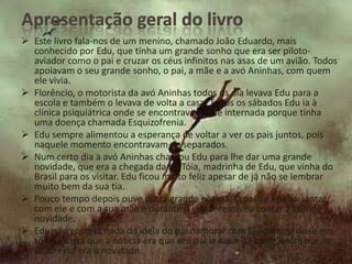  Este livro fala-nos de um menino, chamado João Eduardo, mais
  conhecido por Edu, que tinha um grande sonho que era ser piloto-
  aviador como o pai e cruzar os céus infinitos nas asas de um avião. Todos
  apoiavam o seu grande sonho, o pai, a mãe e a avó Aninhas, com quem
  ele vivia.
 Florêncio, o motorista da avó Aninhas todos os dia levava Edu para a
  escola e também o levava de volta a casa. Todos os sábados Edu ia à
  clínica psiquiátrica onde se encontrava a mãe internada porque tinha
  uma doença chamada Esquizofrenia.
 Edu sempre alimentou a esperança de voltar a ver os pais juntos, pois
  naquele momento encontravam-se separados.
 Num certo dia a avó Aninhas chamou Edu para lhe dar uma grande
  novidade, que era a chegada da tia Tóia, madrinha de Edu, que vinha do
  Brasil para os visitar. Edu ficou muito feliz apesar de já não se lembrar
  muito bem da sua tia.
 Pouco tempo depois ouve outra grande noticia. O pai de Edu foi jantar
  com ele e com a sua mãe e durante o jantar resolveu contar a grande
  novidade.
 Edu não gostava nada da ideia do pai namorar com Guiomar, e disse em
  tom trocista que a notícia era que seu pai ia casar-se com Guiomar e de
  facto essa era a novidade.
 