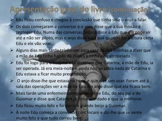  Edu ficou confuso e chegou à conclusão que tinha sido o anjo a falar.
 Os dois começaram a conversar e o anjo disse que a sua missão é
  proteger Edu. Numa das conversas, Íncaro disse a Edu que ele pode vir
  até a não ser piloto, mas o anjo disse logo que quando for a altura certa
  Edu e ele vão voar.
 Alguns dias mais tarde telefonam para casa da avó Aninhas a dizer que
  a mãe de Edu tinha fugido da clínica e tinha sido atropelada.
 Edu foi logo para o hospital e lá disseram que Catarina, a mãe de Edu, ia
  ser operada. Já era meia-noite e ainda não se sabia nada de Catarina e
  Edu estava a ficar muito preocupado.
 O anjo disse-lhe que estava na hora, e que eles iam voar. Foram até à
  sala das operações ver a mãe de Edu e o anjo disse que ela ficava bem.
 Mais tarde uma enfermeira chegou ao pé de Edu, do seu pai e de
  Guiomar e disse que Catarina já tinha acordado e que ia melhorar.
 Edu ficou muito feliz e foi dar um grande beijo a Guiomar.
 À noite Edu começa a conversar com Íncaro e diz-lhe que se sente
  muito feliz e que tudo correu bem.
 