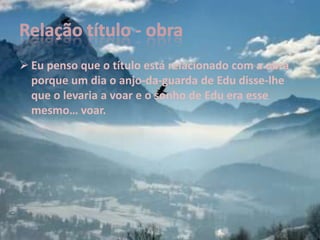  Eu penso que o título está relacionado com a obra
  porque um dia o anjo-da-guarda de Edu disse-lhe
  que o levaria a voar e o sonho de Edu era esse
  mesmo… voar.
 