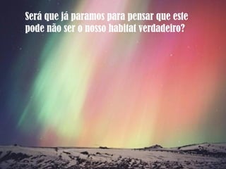 Será que já paramos para pensar que este
pode não ser o nosso habitat verdadeiro?
 