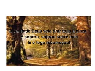 O vento de Deus veio tirar toda a cinza E soprou, soprou sobre mim E o fogo recomeçou! 