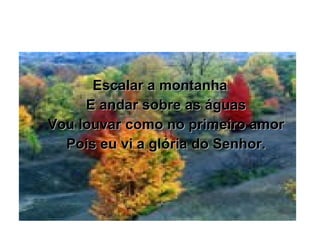 Escalar a montanha E andar sobre as águas Vou louvar como no primeiro amor Pois eu vi a glória do Senhor. 