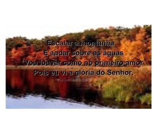 Escalar a montanha E andar sobre as águas Vou louvar como no primeiro amor Pois eu vi a glória do Senhor. 