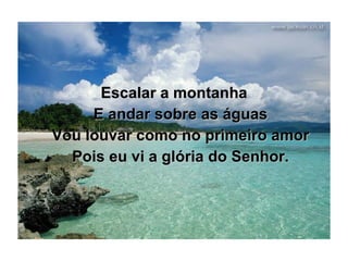 Escalar a montanha E andar sobre as águas Vou louvar como no primeiro amor Pois eu vi a glória do Senhor. 
