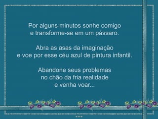 Por alguns minutos sonhe comigo
    e transforme-se em um pássaro.

       Abra as asas da imaginação
e voe por esse céu azul de pintura infantil.

        Abandone seus problemas
         no chão da fria realidade
              e venha voar...
 