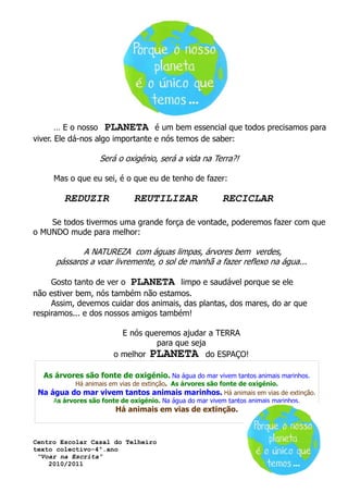 … E o nosso PLANETA é um bem essencial que todos precisamos para
viver. Ele dá-nos algo importante e nós temos de saber:

                   Será o oxigénio, será a vida na Terra?!

     Mas o que eu sei, é o que eu de tenho de fazer:

        REDUZIR              REUTILIZAR                 RECICLAR

    Se todos tivermos uma grande força de vontade, poderemos fazer com que
o MUNDO mude para melhor:

             A NATUREZA com águas limpas, árvores bem verdes,
      pássaros a voar livremente, o sol de manhã a fazer reflexo na água...

     Gosto tanto de ver o PLANETA limpo e saudável porque se ele
não estiver bem, nós também não estamos.
     Assim, devemos cuidar dos animais, das plantas, dos mares, do ar que
respiramos... e dos nossos amigos também!

                         E nós queremos ajudar a TERRA
                                  para que seja
                       o melhor PLANETA do ESPAÇO!

  As árvores são fonte de oxigénio. Na água do mar vivem tantos animais marinhos.
            Há animais em vias de extinção. As árvores são fonte de oxigénio.
 Na água do mar vivem tantos animais marinhos. Há animais em vias de extinção.
     As árvores são fonte de oxigénio. Na água do mar vivem tantos animais marinhos.
                        Há animais em vias de extinção.



Centro Escolar Casal do Telheiro
texto colectivo-4º.ano
 “Voar na Escrita”
    2010/2011
 