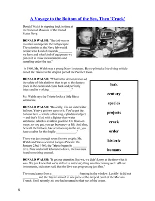 leak
century
species
projects
crack
order
historic
humans
A Voyage to the Bottom of the Sea, Then 'Crack'
Donald Walsh is stepping back in time at
the National Museum of the United
States Navy.
DONALD WALSH: "Our job was to
maintain and operate the bathyscaphe.
The scientists at the Navy lab would
decide what kind of research _________
we have and what kind of equipment we
put on it to make measurements and
sampling under the sea."
In 1960, Mr. Walsh was a young Navy lieutenant. He co-piloted a free-diving vehicle
called the Trieste to the deepest part of the Pacific Ocean.
DONALD WALSH: "What better demonstration of
the safety of this platform than to go to the deepest
place in the ocean and come back and perfectly
intact and in working ______________."
Mr. Walsh says the Trieste looks a little like a
submarine.
DONALD WALSH: "Basically, it is an underwater
balloon. You've got two parts to it. You've got the
balloon here -- which is this long, cylindrical object
-- and that's filled with a lighter-than-water
substance, which is aviation gasoline. Oil floats on
water, so you get, you get buoyancy or lift. And then,
beneath the balloon, like a balloon up in the air, you
have a cabin for the fragile _____________."
There was just enough room for two people: Mr.
Walsh and Swiss scientist Jacques Piccard. On
January 23rd, 1960, the Trieste began its _________
dive. Nine and a half kilometers down, the two men
heard something unusual.
DONALD WALSH: "It got our attention. But we, we didn't know at the time what it
was. We just knew that we're still alive and everything was functioning well. All our
instruments, indicators said that the dive was progressing just fine."
The sound came from a __________________forming in the window. Luckily, it did not
__________ and the Trieste arrived in one piece at the deepest point of the Mariana
Trench. Until recently, no one had returned to that part of the ocean.
5
 