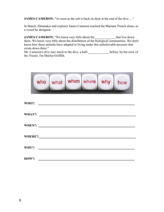 JAMES CAMERON: "As soon as the sub is back on deck at the end of the dive ... "
In March, filmmaker and explorer James Cameron reached the Mariana Trench alone, in
a vessel he designed.
JAMES CAMERON: "We know very little about the_____________ that live down
there. We know very little about the distribution of the biological communities. We don't
know how these animals have adapted to living under this unbelievable pressure that
exists down there."
Mr. Cameron's dive owe much to the dive, a half-_____________ before, by the crew of
the Trieste. I'm Shirley Griffith.
WHO?: ____________________________________________________________
WHAT?: ____________________________________________________________
WHEN?: ____________________________________________________________
WHERE?:____________________________________________________________
WHY?: ____________________________________________________________
HOW?: ____________________________________________________________
6
 