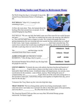 volunteers back
witness friend
staff stroke
loneliness hands
Pets Bring Smiles (and Wags) to Retirement Home
Pat Wells brings her dog to visit people living at the
Armed Forces Retirement Home in Washington,
DC.
PAT WELLS: "After 9/11, I wanted to do
something to give _____________."
At first, she went alone. Then, she learned about the
healing effect that animals have on people. So she
started bringing her dog Rikka.
PAT WELLS: "We saw one lady that hadn't come out of her room for two weeks because
she had a ____________. But when we walked into her room, she stood up, she talked to
us. They said she hadn't been so happy in weeks. We visited with people that were
getting amputations the next morning and were scared, but they smiled when we walked
in their room. And, I mean, sometimes it's ____________that's had a stressful time. We
used to have a doctor that would stop everything he was doing, and sit down on the floor
and talk to each dog when we went to his floor."
The ________________ and their dogs visit the
retirement home three times a month.
JAMES STYGART (RETIREMENT HOME
RESIDENT): "I like all dogs, they're a good ________."
Recreational therapist Steven Briefs says the dogs help
the people he cares for.
STEVEN BRIEFS: "Certainly the ones with arthritis that have lost the real function of
their ______________. It gives them a chance even then to pet, as best as they can, to
hold and to share with the owner. It definitely helps with hypertension, less anxiety, more
socialization for the residents - some of them, anyway. More feeling the sense of
companionship, less _______________. It gets them out of the room and coming down to
the recreation center here. And all those things work together to brighten their day, just at
least for the one day."
Volunteers like Tracy Baetz say the visits also help their dogs.
TRACY BAETZ: "He loves being petted, and he loves being around people. And it
calms him down. Just makes me so proud to be able to share that aspect of his personality,
and to be able to ______________ the effect that he has on others."
The American Kennel Club says there are more than 100 animal therapy groups
nationwide. I'm Karen Leggett.
7
 