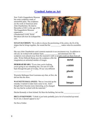 metal
exhibit
plastic
show
images
Crushed Autos as Art
New York's Guggenheim Museum
has some sculptures made of
automobile parts. The sculptures
are the work of American artist
John Chamberlain. He died in
December of 2011 at the age of 84.
The Guggenheim Museum
organized a _____________ of
Chamberlain's work. Susan
Davidson tells how he reshaped the
cars.
SUSAN DAVIDSON: "He is able to choose the positioning of the colors, the fit of the
shapes that he brings together, the sound that the ___________ makes when he assembles
it."
She says John Chamberlain used common materials in an uncommon way. In addition to
old cars, he worked with urethane foam, ______________ and aluminum foil. His
sculptures were placed away from the museum's walls so people could see them from all
sides. Writer Deborah Bearg says the sculptures offer the
imagination an unlimited number of images.
DEBORAH BEARG: "Every time you're looking,
you're going to see something else. I'm sure if I walk
back through this part of it today, I'll see very different
__________________."
Waynette Ballengee from Louisiana says that, at first, she
did not like the show.
WAYNETTE BALLANGEE: "But as I traveled up the
rotunda, it started to make more sense to me. And I
thought that it became more interesting, as he changed
the way that he worked with the materials."
Declan Kennedy is from Ireland. He likes the building, but not the _________________.
DECLAN KENNEDY: "I think it just looks probably just a lot of scrunched up metal.
So it's not, it doesn't appeal to me."
I'm Steve Ember.
9
 