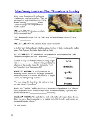 farm
difficulty
quality
visitors
become
More Young Americans Plant Themselves in Farming
Many young Americans with no farming
experience are entering agriculture. They are
learning about agriculture in college. Emily
Sloss is showing ____________ around
Duke University's new campus farm in
North Carolina.
EMILY SLOSS: "We don't use synthetic
fertilizers or pesticides."
Emily Sloss studied public policy at Duke. Now, she supervises the university's new
campus ____________.
EMILY SLOSS: "Now I'm a farmer. Yeah. Believe it or not."
In its first year, the farm has provided more than two tons of fresh vegetables for student
meals. Nate Peterson directs the dining halls at Duke.
NATE PETERSON: "It's phenomenal. The produce that is coming out of the Duke
Farm and coming into our cafes...is excellent ____________."
Maureen Moody has studied what makes young people
want to _______________ farmers. Now, she herself is
a farmer, at the Arcadia Center for Sustainable Food
and Agriculture near Washington, DC.
MAUREEN MOODY: "A lot of people that are
becoming farmers now are not the people you would
traditionally think of as farmers. Me and a lot of people
I know, we didn't grow up on farms."
"I've been eating this food all my life without having
any idea where it comes from."
Movies like "Food Inc." and books critical of American food production have led some
young people to consider a career in agriculture. But Maureen Moody says many who
become farmers have __________________ succeeding.
MAUREEN MOODY: "It's really hard to stick with it after a few years. Some do, and I
think, you know, they figure out a way to make it work. But it's really hard to make any
money and to make a living."
I'm June Simms.
10
 