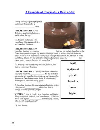 liquid
equipment
private
favorites
break
higher
A Fountain of Chocolate, a Rush of Joy
Hillary Bradley is putting together
a chocolate fountain for a
____________________ party.
HILLARY BRADLEY: "It's
definitely level on the bottom ...
and level on the top."
Ms. Bradley makes and sells
chocolates. She says people love
her chocolate fountains.
HILLARY BRADLEY: "A
chocolate fountain is a catering ________________ that you put melted chocolate in that
flows through and then you dip wonderful things into it. And then I melt it down and
'cause it has to be at a certain viscosity to go through the fountain. So, I melt it at home
and I bring it here. We put a little bit of cocoa butter in it 'cause the ___________ the
cocoa butter content, the more it's gonna flow."
Ms. Bradley likes to add salty crackers, cookies, and
fruit to a chocolate fountain.
HILLARY BRADLEY: "Totally unlimited, but these
are pretty much the ______________. So the fruits that
are popular are strawberries, pineapple and bananas. So
those three. We also use dried fruits, dried mangoes,
dried apricots, those are really good."
A chocolate fountain this size requires about nine or ten
kilograms of ______________ chocolate. That is
enough to serve up to 150 people.
WOMEN: "I love it, I really love chocolate and having
things to dip in it makes it even more better." "Fabulous,
it was such a great ____________ from the day. I mean,
who doesn't love chocolate?"
I'm June Simms.
11
 