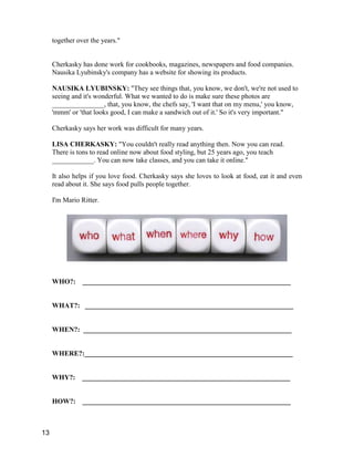 together over the years."
Cherkasky has done work for cookbooks, magazines, newspapers and food companies.
Nausika Lyubinsky's company has a website for showing its products.
NAUSIKA LYUBINSKY: "They see things that, you know, we don't, we're not used to
seeing and it's wonderful. What we wanted to do is make sure these photos are
_______________, that, you know, the chefs say, 'I want that on my menu,' you know,
'mmm' or 'that looks good, I can make a sandwich out of it.' So it's very important."
Cherkasky says her work was difficult for many years.
LISA CHERKASKY: "You couldn't really read anything then. Now you can read.
There is tons to read online now about food styling, but 25 years ago, you teach
____________. You can now take classes, and you can take it online."
It also helps if you love food. Cherkasky says she loves to look at food, eat it and even
read about it. She says food pulls people together.
I'm Mario Ritter.
WHO?: ____________________________________________________________
WHAT?: ____________________________________________________________
WHEN?: ____________________________________________________________
WHERE?:____________________________________________________________
WHY?: ____________________________________________________________
HOW?: ____________________________________________________________
13
 