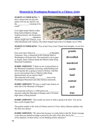 granite
diversified
murdered
racial
land
content
civil
true
Memorial in Washington Designed by a Chinese Artist
MARTIN LUTHER KING: "I
have a dream that one day this
nation will rise up, and live out
the ____________ meaning of its
creed."
Civil rights leader Martin Luther
King Junior helped to change
American history. He led protests
against ____________ separation.
And he taught non-violence, even
when threatened with violence. His efforts helped lead to the Civil Rights Act of 1964.
MARTIN LUTHER KING: "Free at last! Free at last! Thank God almighty, we are free
at last!"
Four years later, King was ______________ in Memphis,
Tennessee. Now, a memorial on the National Mall in
Washington will honor him. The memorial is set to open
in August. Harry Johnson heads the Martin Luther King
Memorial Foundation.
HARRY JOHNSON: "I think we are overjoyed here at
the Memorial Foundation. Knowing, understanding and
believing that this is going to come to fruition. And that
we are soon going to have a Martin Luther King
Memorial here on our nation's Mall."
The memorial will occupy ___________ close to the
Washington Monument and other famous memorials.
HARRY JOHNSON:"We have a small water feature on
each side of the Mountain of Despair."
The memorial will have a 1,600-metric-ton ___________
structure called the Mountain of Despair and a 10-meter-
high statue of King himself.
HARRY JOHNSON: "This model was more of what is going to be there. You see he
has a scroll of paper here."
The granite marker is the work of Chinese artist Lei Yixin. Harry Johnson explains why
the artist was chosen.
HARRY JOHNSON: "We chose him because we really believe that Dr. King's message
is true that you should not judge a person by the color of his skin, but by the __________
of his character. In these terms, we are thinking artistic character."
16
 