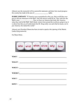 Johnson says the memorial will be a powerful statement, and show how much progress
the country has made in the area of _________________ rights.
HARRY JOHNSON: "If America was as prejudiced as they say, then would they ever
put an African-American on the Mall? And, the answer would be no. They said now the
Mall is now ________________. Now we have an America that looks like America,
when they look at the Mall. And I think visitors from around the world are going to say it
is about time that you all understand who Dr. King really was and what he means, not to
just America, but indeed the world."
Johnson says President Obama has been invited to speak at the opening of the Martin
Luther King memorial.
I'm Mario Ritter.
WHO?: ____________________________________________________________
WHAT?: ____________________________________________________________
WHEN?: ____________________________________________________________
WHERE?:____________________________________________________________
WHY?: ____________________________________________________________
HOW?: ____________________________________________________________
17
 