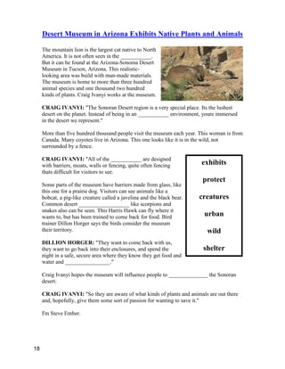 exhibits
protect
creatures
urban
wild
shelter
Desert Museum in Arizona Exhibits Native Plants and Animals
The mountain lion is the largest cat native to North
America. It is not often seen in the ___________.
But it can be found at the Arizona-Sonoma Desert
Museum in Tucson, Arizona. This realistic-
looking area was build with man-made materials.
The museum is home to more than three hundred
animal species and one thousand two hundred
kinds of plants. Craig Ivanyi works at the museum.
CRAIG IVANYI: "The Sonoran Desert region is a very special place. Its the lushest
desert on the planet. Instead of being in an ___________ environment, youre immersed
in the desert we represent."
More than five hundred thousand people visit the museum each year. This woman is from
Canada. Many coyotes live in Arizona. This one looks like it is in the wild, not
surrounded by a fence.
CRAIG IVANYI: "All of the ___________ are designed
with barriers, moats, walls or fencing, quite often fencing
thats difficult for visitors to see.
Some parts of the museum have barriers made from glass, like
this one for a prairie dog. Visitors can see animals like a
bobcat, a pig-like creature called a javelina and the black bear.
Common desert __________________ like scorpions and
snakes also can be seen. This Harris Hawk can fly where it
wants to, but has been trained to come back for food. Bird
trainer Dillon Horger says the birds consider the museum
their territory.
DILLION HORGER: "They want to come back with us,
they want to go back into their enclosures, and spend the
night in a safe, secure area where they know they get food and
water and ________________."
Craig Ivanyi hopes the museum will influence people to ______________ the Sonoran
desert.
CRAIG IVANYI: "So they are aware of what kinds of plants and animals are out there
and, hopefully, give them some sort of passion for wanting to save it."
I'm Steve Ember.
18
 