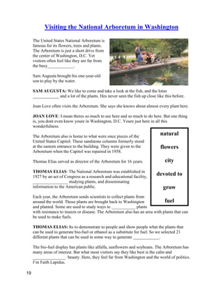 natural
flowers
city
devoted to
grow
fuel
Visiting the National Arboretum in Washington
The United States National Arboretum is
famous for its flowers, trees and plants.
The Arboretum is just a short drive from
the center of Washington, D.C. Yet
visitors often feel like they are far from
the busy____________.
Sam Augusta brought his one-year-old
son to play by the water.
SAM AUGUSTA: We like to come and take a look at the fish, and the lotus
____________ and a lot of the plants. Hes never seen the fish up close like this before.
Joan Love often visits the Arboretum. She says she knows about almost every plant here.
JOAN LOVE: I mean theres so much to see here and so much to do here. But one thing
is, you dont even know youre in Washington, D.C. Youre just here in all this
wonderfulness.
The Arboretum also is home to what were once pieces of the
United States Capitol. These sandstone columns formerly stood
at the eastern entrance to the building. They were given to the
Arboretum when the Capitol was repaired in 1958.
Thomas Elias served as director of the Arboretum for 16 years.
THOMAS ELIAS: The National Arboretum was established in
1927 by an act of Congress as a research and educational facility,
________________ studying plants, and disseminating
information to the American public.
Each year, the Arboretum sends scientists to collect plants from
around the world. Those plants are brought back to Washington
and planted. Some are used to study ways to ___________ plants
with resistance to insects or disease. The Arboretum also has an area with plants that can
be used to make fuels.
THOMAS ELIAS: Its to demonstrate to people and show people what the plants that
can be used to generate bio-fuel or ethanol as a substitute for fuel. So we selected 21
different plants that can be used in some way to generate ____________.
The bio-fuel display has plants like alfalfa, sunflowers and soybeans. The Arboretum has
many areas of interest. But what most visitors say they like best is the calm and
_______________ beauty. Here, they feel far from Washington and the world of politics.
I’m Faith Lapidus.
19
 