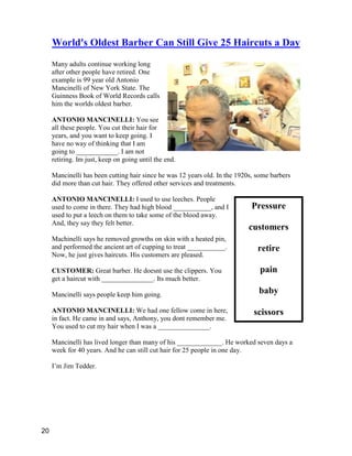 Pressure
customers
retire
pain
baby
scissors
World's Oldest Barber Can Still Give 25 Haircuts a Day
Many adults continue working long
after other people have retired. One
example is 99 year old Antonio
Mancinelli of New York State. The
Guinness Book of World Records calls
him the worlds oldest barber.
ANTONIO MANCINELLI: You see
all these people. You cut their hair for
years, and you want to keep going. I
have no way of thinking that I am
going to ____________. I am not
retiring. Im just, keep on going until the end.
Mancinelli has been cutting hair since he was 12 years old. In the 1920s, some barbers
did more than cut hair. They offered other services and treatments.
ANTONIO MANCINELLI: I used to use leeches. People
used to come in there. They had high blood ___________, and I
used to put a leech on them to take some of the blood away.
And, they say they felt better.
Machinelli says he removed growths on skin with a heated pin,
and performed the ancient art of cupping to treat ___________.
Now, he just gives haircuts. His customers are pleased.
CUSTOMER: Great barber. He doesnt use the clippers. You
get a haircut with _______________. Its much better.
Mancinelli says people keep him going.
ANTONIO MANCINELLI: We had one fellow come in here,
in fact. He came in and says, Anthony, you dont remember me.
You used to cut my hair when I was a _______________.
Mancinelli has lived longer than many of his _____________. He worked seven days a
week for 40 years. And he can still cut hair for 25 people in one day.
I’m Jim Tedder.
20
 