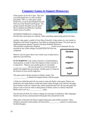 election
refugee
support
conflict
legal
Computer Games to Support Democracy
Video games can be fun to play. They also
can teach people how to settle conflicts
peacefully. This is a video game called
Food Force. It can be downloaded from the
Web site of the World Food Program. The
groups Jennifer Parmalee says the game
shows children the difficulty of getting
food to areas of conflict.
JENNIFER PARMALEE: It helps them
feel like they can be part of a solution. Thats something empowering and fun for them.
Another video game is called A Force More Powerful. It takes place in a city similar to
Belgrade in the former Yugoslavia. Ivan Marovic designed the game. Ten years ago, he
organized protests against Yugoslav President Slobodan Milosevic.
The president resigned after disputed ____________ results in two thousand. He was
arrested on war crimes charges, but died before his trial was
completed.
Marovic says his game shows non-violent ways to help remove
oppressive governments.
IVAN MAROVIC: Like strikes, boycotts, civil disobedience,
street protests, in order to force the regime to either concede or
to step down. Marovic says another goal is to win public
________________. He says the goal is to win the loyalty of
people who support the government. Another goal is to keep up
the interest of your current supporters.
This game deals with the situation in Darfur, Sudan. The
_______________ in Darfur has displaced three million people.
A Web site called Second Life was used to create the Darfur video game. Players can
build their own make-believe world and contact others through voice and text messages.
Scott Sechser works for Linden Labs, which created Second Life. He says the game lets
players come in and see what is taking place in Darfur, listen to a family which left
Darfur and is now in a ______________ camp.
The Second Life Web site is able to change text messages in English to other languages.
Sechser says he has communicated with people from around the world.
Other parts of Second Life help to support democracy and conflict resolution. They
include a courtroom where people can learn about ___________ systems in a democracy.
I'm Bob Doughty.
21
 