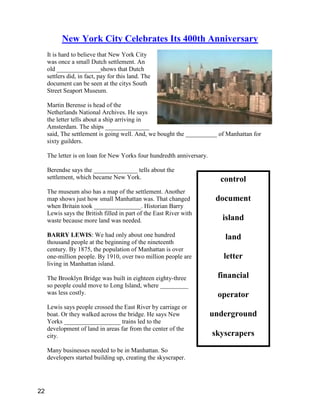 control
document
island
land
letter
financial
operator
underground
skyscrapers
New York City Celebrates Its 400th Anniversary
It is hard to believe that New York City
was once a small Dutch settlement. An
old ______________shows that Dutch
settlers did, in fact, pay for this land. The
document can be seen at the citys South
Street Seaport Museum.
Martin Berense is head of the
Netherlands National Archives. He says
the letter tells about a ship arriving in
Amsterdam. The ships ______________
said, The settlement is going well. And, we bought the __________ of Manhattan for
sixty guilders.
The letter is on loan for New Yorks four hundredth anniversary.
Berendse says the ______________ tells about the
settlement, which became New York.
The museum also has a map of the settlement. Another
map shows just how small Manhattan was. That changed
when Britain took _______________. Historian Barry
Lewis says the British filled in part of the East River with
waste because more land was needed.
BARRY LEWIS: We had only about one hundred
thousand people at the beginning of the nineteenth
century. By 1875, the population of Manhattan is over
one-million people. By 1910, over two million people are
living in Manhattan island.
The Brooklyn Bridge was built in eighteen eighty-three
so people could move to Long Island, where _________
was less costly.
Lewis says people crossed the East River by carriage or
boat. Or they walked across the bridge. He says New
Yorks __________________ trains led to the
development of land in areas far from the center of the
city.
Many businesses needed to be in Manhattan. So
developers started building up, creating the skyscraper.
22
 