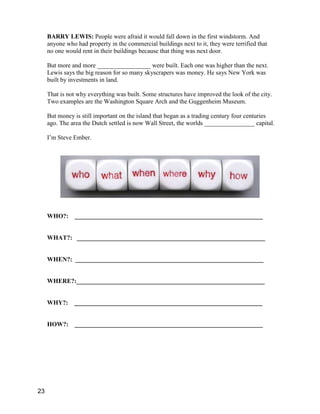 BARRY LEWIS: People were afraid it would fall down in the first windstorm. And
anyone who had property in the commercial buildings next to it, they were terrified that
no one would rent in their buildings because that thing was next door.
But more and more _________________ were built. Each one was higher than the next.
Lewis says the big reason for so many skyscrapers was money. He says New York was
built by investments in land.
That is not why everything was built. Some structures have improved the look of the city.
Two examples are the Washington Square Arch and the Guggenheim Museum.
But money is still important on the island that began as a trading century four centuries
ago. The area the Dutch settled is now Wall Street, the worlds ________________ capital.
I’m Steve Ember.
WHO?: ____________________________________________________________
WHAT?: ____________________________________________________________
WHEN?: ____________________________________________________________
WHERE?:____________________________________________________________
WHY?: ____________________________________________________________
HOW?: ____________________________________________________________
23
 